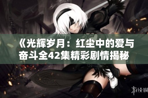 《光輝歲月：紅塵中的愛與奮斗全42集精彩劇情揭秘》