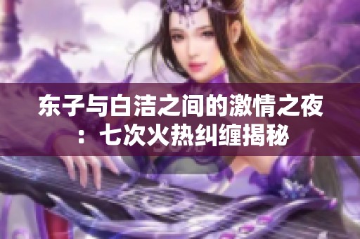 東子與白潔之間的激情之夜：七次火熱糾纏揭秘