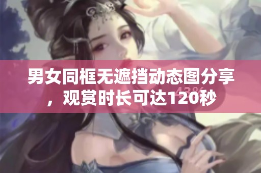 男女同框無遮擋動(dòng)態(tài)圖分享，觀賞時(shí)長可達(dá)120秒