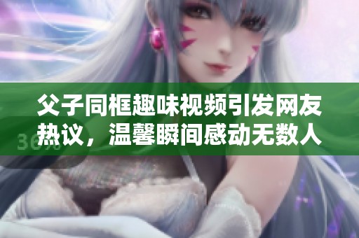 父子同框趣味視頻引發(fā)網(wǎng)友熱議，溫馨瞬間感動(dòng)無數(shù)人