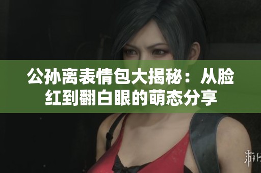 公孫離表情包大揭秘：從臉紅到翻白眼的萌態(tài)分享