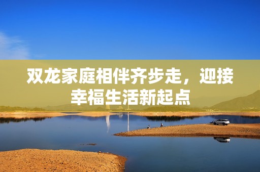 雙龍家庭相伴齊步走，迎接幸福生活新起點(diǎn)