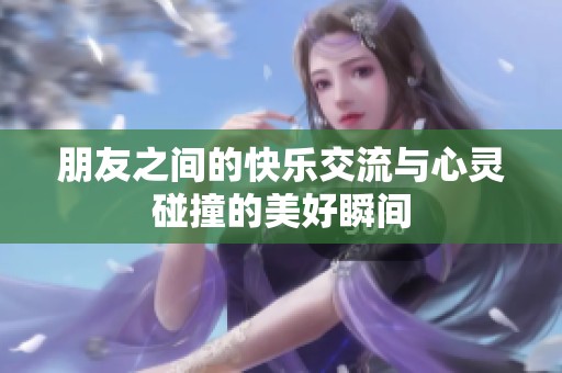 朋友之間的快樂交流與心靈碰撞的美好瞬間