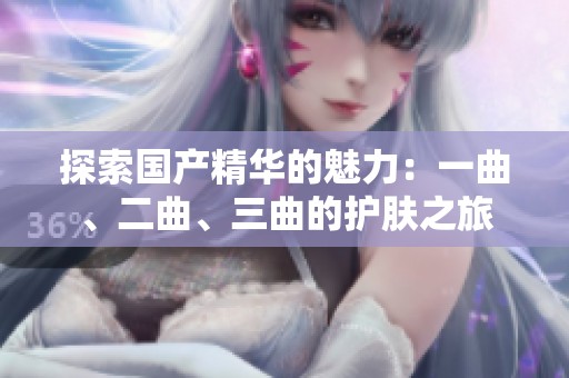探索國產(chǎn)精華的魅力:一曲、二曲、三曲的護(hù)膚之旅 探索國產(chǎn)精華的魅力:一曲、二曲、三曲的護(hù)膚之旅