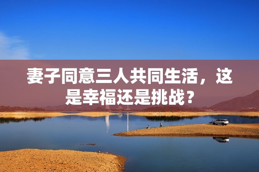 妻子同意三人共同生活，這是幸福還是挑戰(zhàn)？