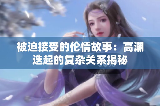 被迫接受的倫情故事：高潮迭起的復(fù)雜關(guān)系揭秘