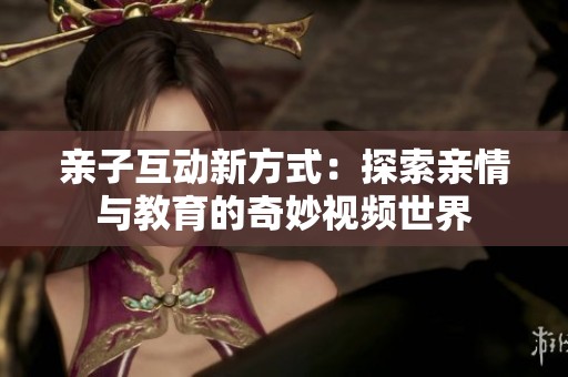 親子互動新方式：探索親情與教育的奇妙視頻世界