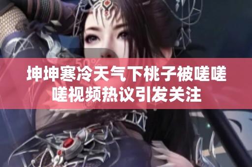 坤坤寒冷天氣下桃子被嗟嗟嗟視頻熱議引發(fā)關(guān)注