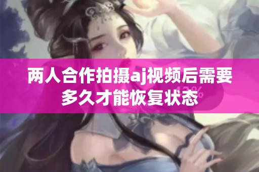 兩人合作拍攝aj視頻后需要多久才能恢復(fù)狀態(tài)
