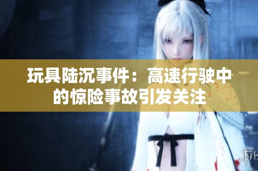 玩具陸沉事件：高速行駛中的驚險(xiǎn)事故引發(fā)關(guān)注
