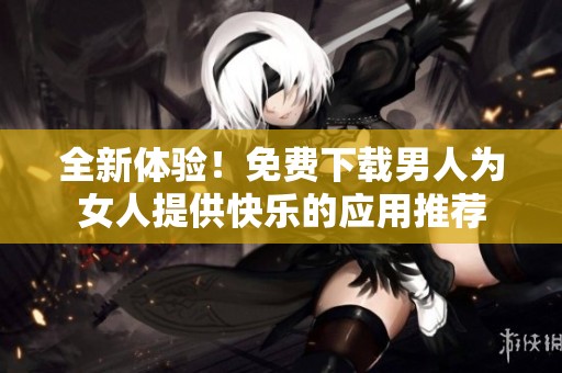 全新體驗(yàn)！免費(fèi)下載男人為女人提供快樂(lè)的應(yīng)用推薦