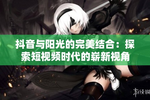 抖音與陽(yáng)光的完美結(jié)合：探索短視頻時(shí)代的嶄新視角