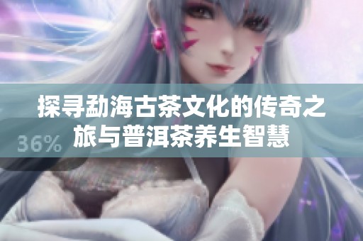 探尋勐海古茶文化的傳奇之旅與普洱茶養(yǎng)生智慧