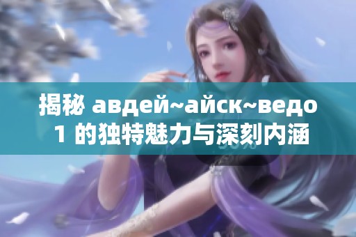 揭秘 авдей~айск~ведо 1 的獨(dú)特魅力與深刻內(nèi)涵