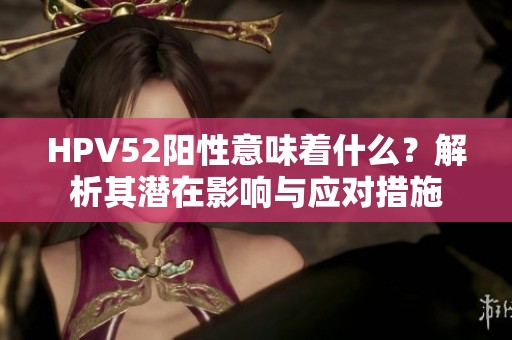 HPV52陽性意味著什么？解析其潛在影響與應(yīng)對措施