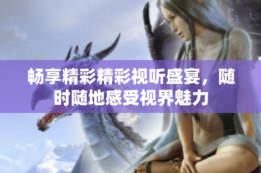 暢享精彩精彩視聽盛宴，隨時(shí)隨地感受視界魅力