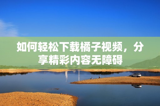 如何輕松下載橘子視頻，分享精彩內(nèi)容無障礙