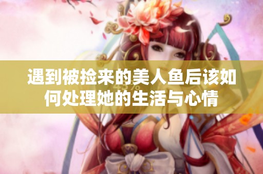 遇到被撿來(lái)的美人魚后該如何處理她的生活與心情