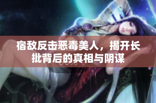 宿敵反擊惡毒美人，揭開長(zhǎng)批背后的真相與陰謀