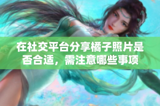 在社交平臺分享橘子照片是否合適，需注意哪些事項