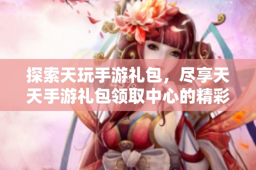 探索天玩手游禮包，盡享天天手游禮包領(lǐng)取中心的精彩福利