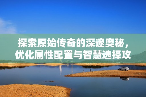 探索原始傳奇的深邃奧秘，優(yōu)化屬性配置與智慧選擇攻略