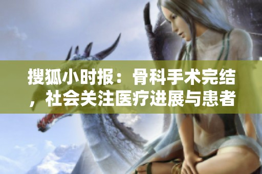 搜狐小時(shí)報(bào):骨科手術(shù)完結(jié),社會(huì)關(guān)注醫(yī)療進(jìn)展與患者康復(fù) 搜狐小時(shí)報(bào):骨科手術(shù)完結(jié),社會(huì)關(guān)注醫(yī)療進(jìn)展與患者康復(fù)